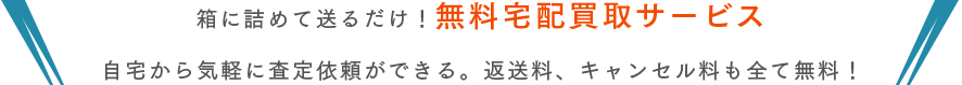 箱に詰めて送るだけ！無料宅配買取サービス。自宅から気軽に査定依頼ができる。返送料、キャンセル料も全て無料！