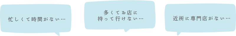 忙しくて時間がない…、多くてお店に 持って行けない…、近所に専門店がない…