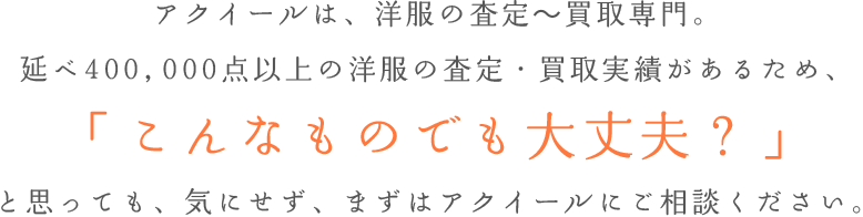 アクイールは、洋服の査定～買取専門。延べ000000点以上の洋服の査定・買取実績があるため、「こんなものでも大丈夫？」と思っても、気にせず、まずはアクイールにご相談ください。