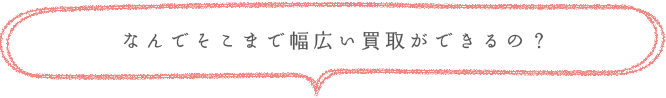 なんでそこまで幅広い買取ができるの？