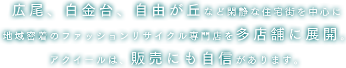 広尾、白金台、自由が丘など閑静な住宅街を中心に地域密着のファッションリサイクル専門店を多店舗に展開。アクイールは、販売にも自信があります。
